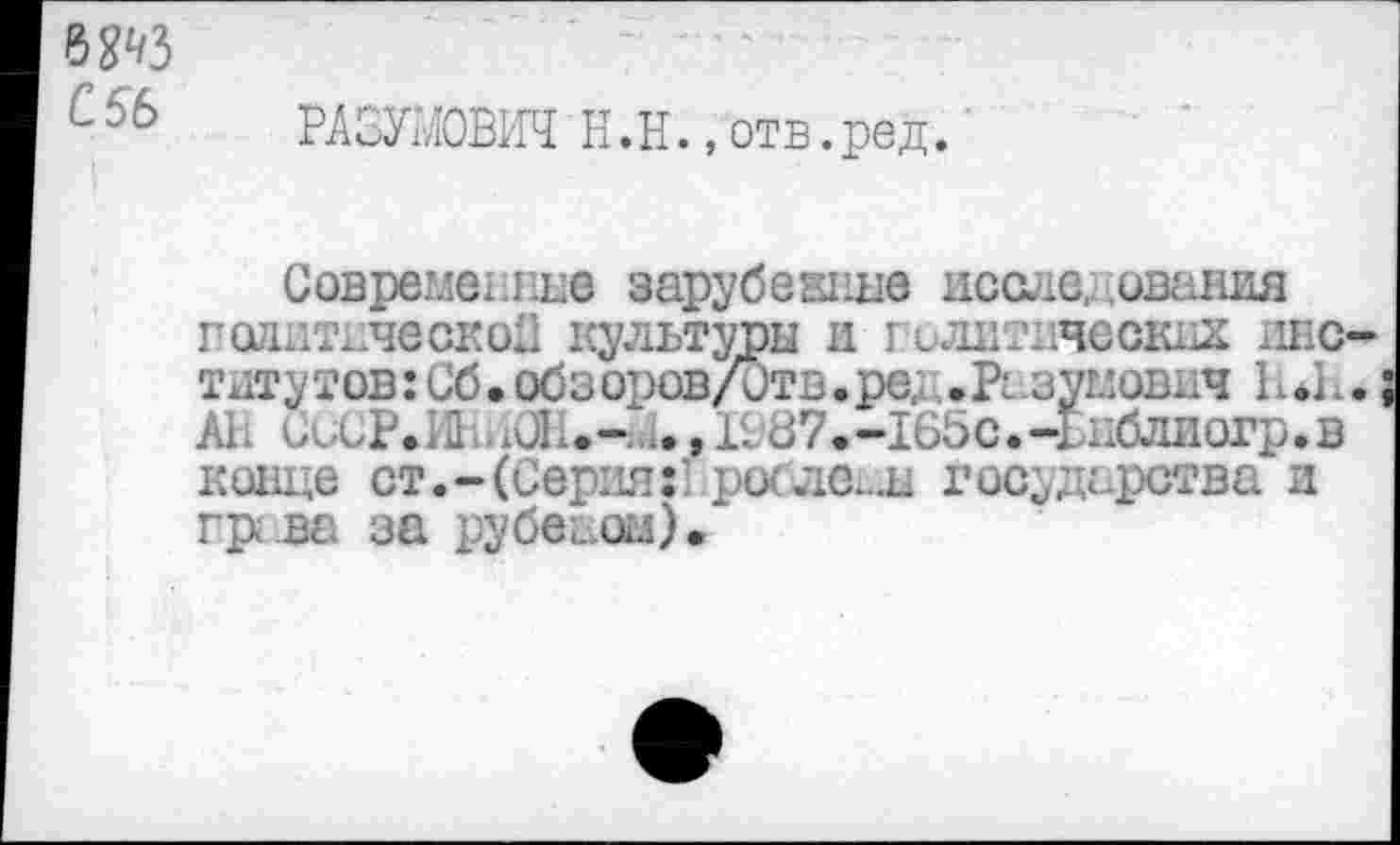 ﻿С5Ь
РАЗУМОВИЧ Н.Н., отв.ред.
Совреглеыше зарубежные исследования годитическоП культуры и голитичеоккх _шс-тдтутов:Сб.обзоров/0тв.ре, .Рс зумович П*П.; АП СССР^И аОН.-.1.,1987.-165с.-Ьиблиогр.в конце ст.-(Серия:'рос ле..ы Государства и гр ва за рубеаоы).